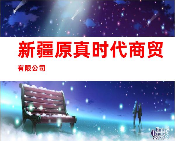 新疆原真时代商贸有限公司